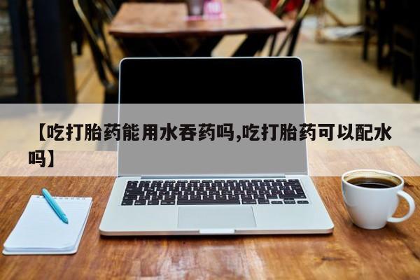 正品打胎药微信购买方式【吃打胎药能用水吞药吗,吃打胎药可以配水吗】