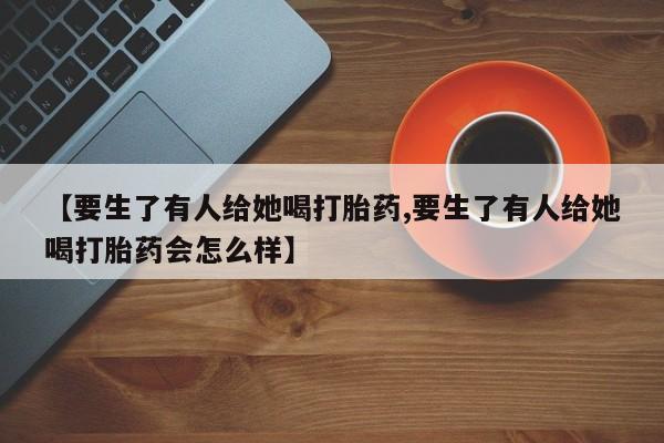 正品打胎药微信购买方式【要生了有人给她喝打胎药,要生了有人给她喝打胎药会怎么样】