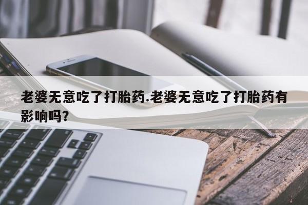 正品打胎药微信购买方式老婆无意吃了打胎药.老婆无意吃了打胎药有影响吗？