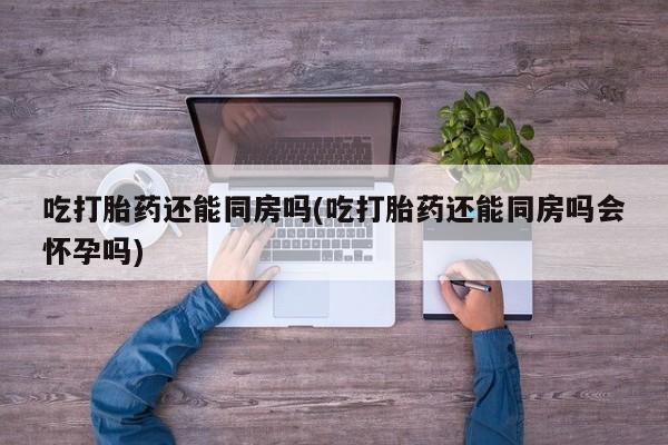正品打胎药微信购买方式吃打胎药还能同房吗(吃打胎药还能同房吗会怀孕吗)