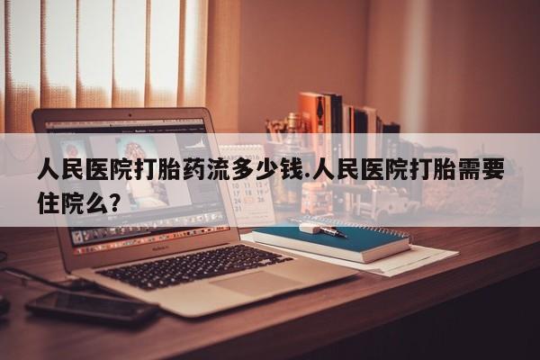 正品打胎药微信购买方式人民医院打胎药流多少钱.人民医院打胎需要住院么？