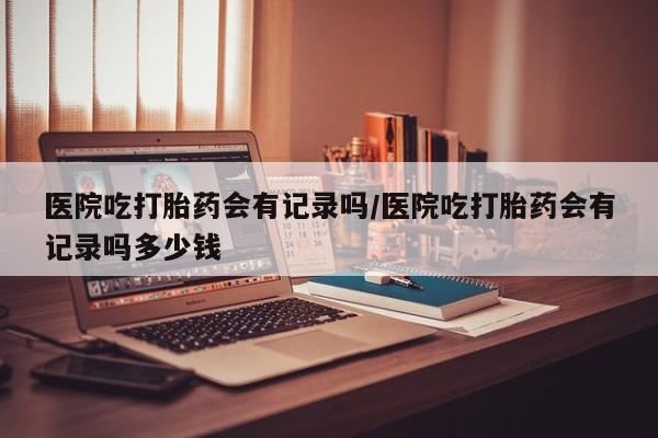 正品打胎药微信购买方式医院吃打胎药会有记录吗/医院吃打胎药会有记录吗多少钱
