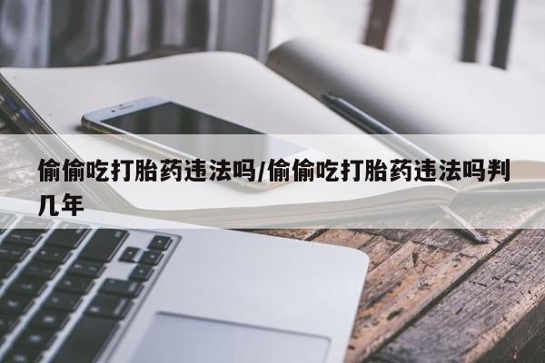 正品打胎药微信购买方式偷偷吃打胎药违法吗/偷偷吃打胎药违法吗判几年