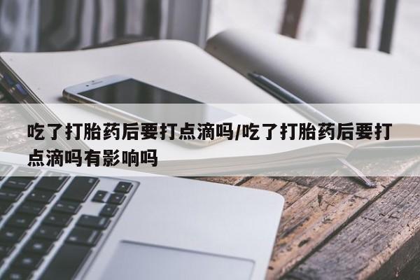 正品打胎药微信购买方式吃了打胎药后要打点滴吗/吃了打胎药后要打点滴吗有影响吗