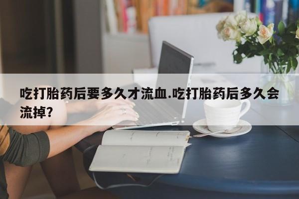正品打胎药微信购买方式吃打胎药后要多久才流血.吃打胎药后多久会流掉？