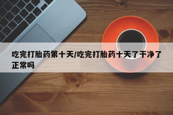 正品打胎药微信购买方式吃完打胎药第十天/吃完打胎药十天了干净了正常吗