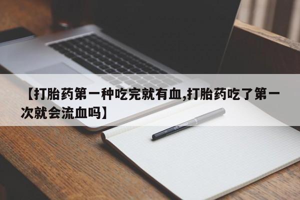 正品打胎药微信购买方式【打胎药第一种吃完就有血,打胎药吃了第一次就会流血吗】