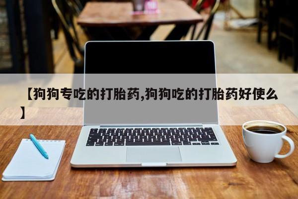 正品打胎药微信购买方式【狗狗专吃的打胎药,狗狗吃的打胎药好使么】