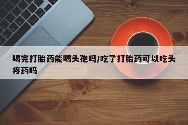 正品打胎药微信购买方式喝完打胎药能喝头孢吗/吃了打胎药可以吃头疼药吗