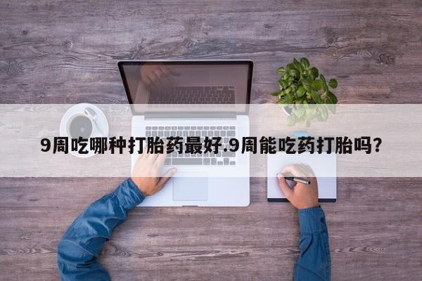 正品打胎药微信购买方式9周吃哪种打胎药最好.9周能吃药打胎吗？