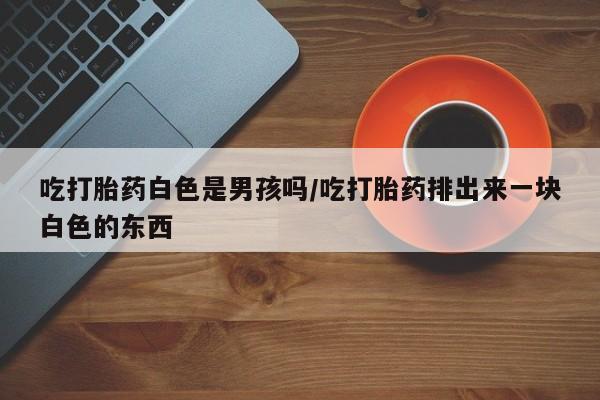 正品打胎药微信购买方式吃打胎药白色是男孩吗/吃打胎药排出来一块白色的东西