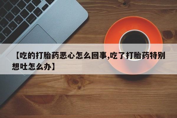 正品打胎药微信购买方式【吃的打胎药恶心怎么回事,吃了打胎药特别想吐怎么办】