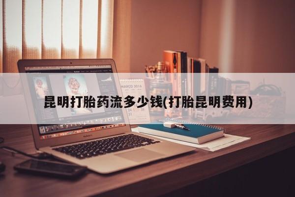 正品打胎药微信购买方式昆明打胎药流多少钱(打胎昆明费用)