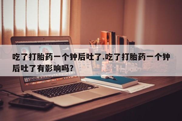 正品打胎药微信购买方式吃了打胎药一个钟后吐了.吃了打胎药一个钟后吐了有影响吗？