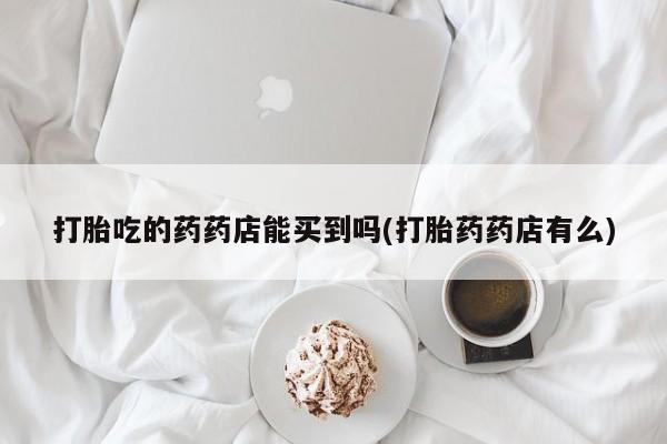 正品打胎药微信购买方式打胎吃的药药店能买到吗(打胎药药店有么)
