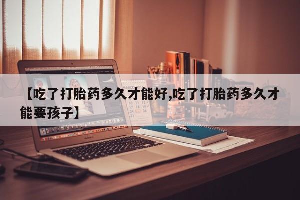 正品打胎药微信购买方式【吃了打胎药多久才能好,吃了打胎药多久才能要孩子】