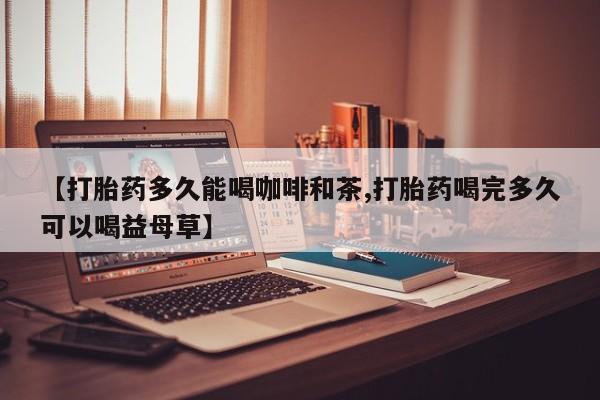 正品打胎药微信购买方式【打胎药多久能喝咖啡和茶,打胎药喝完多久可以喝益母草】