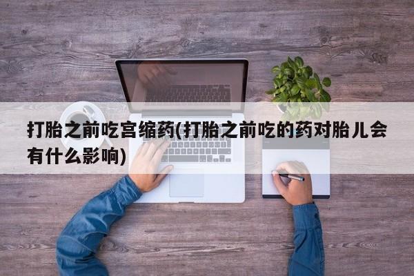 正品打胎药微信购买方式打胎之前吃宫缩药(打胎之前吃的药对胎儿会有什么影响)
