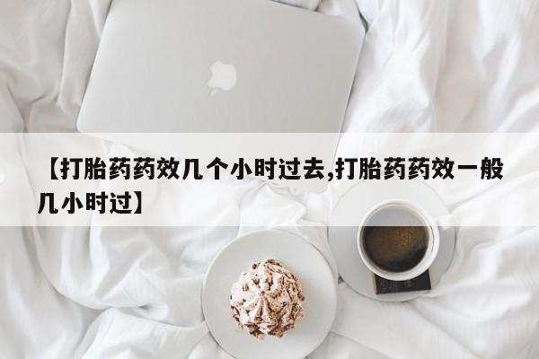 正品打胎药微信购买方式【打胎药药效几个小时过去,打胎药药效一般几小时过】