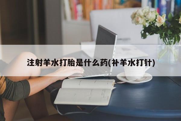 正品打胎药微信购买方式注射羊水打胎是什么药(补羊水打针)