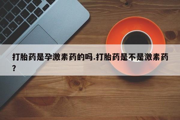 正品打胎药微信购买方式打胎药是孕激素药的吗.打胎药是不是激素药？