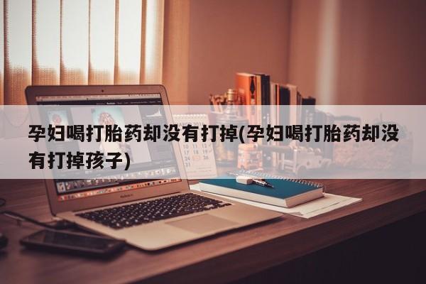 正品打胎药微信购买方式孕妇喝打胎药却没有打掉(孕妇喝打胎药却没有打掉孩子)