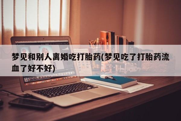 正品打胎药微信购买方式梦见和别人离婚吃打胎药(梦见吃了打胎药流血了好不好)