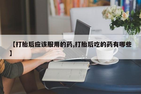 正品打胎药微信购买方式【打胎后应该服用的药,打胎后吃的药有哪些】