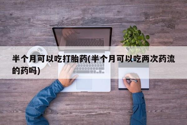 正品打胎药微信购买方式半个月可以吃打胎药(半个月可以吃两次药流的药吗)
