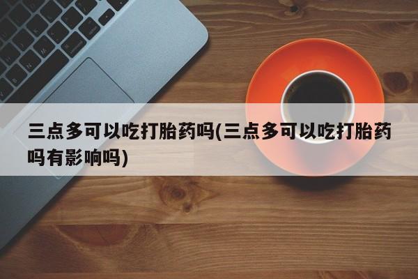 正品打胎药微信购买方式三点多可以吃打胎药吗(三点多可以吃打胎药吗有影响吗)