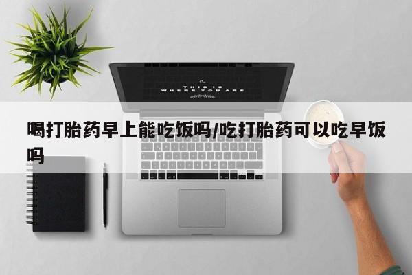正品打胎药微信购买方式喝打胎药早上能吃饭吗/吃打胎药可以吃早饭吗