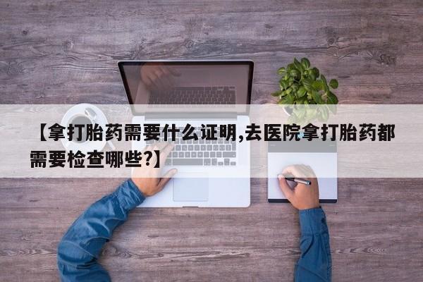 正品打胎药微信购买方式【拿打胎药需要什么证明,去医院拿打胎药都需要检查哪些?】