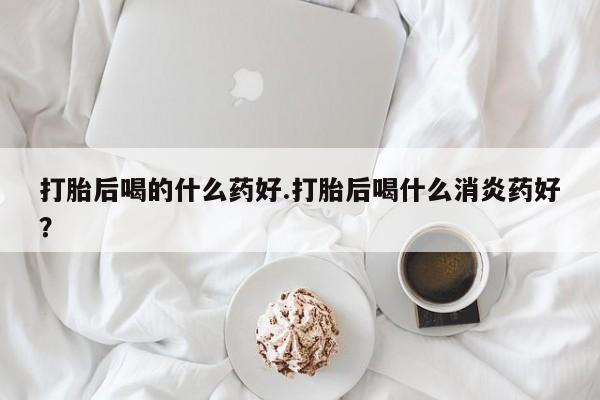 正品打胎药微信购买方式打胎后喝的什么药好.打胎后喝什么消炎药好？