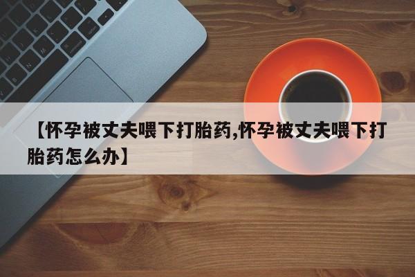 正品打胎药微信购买方式【怀孕被丈夫喂下打胎药,怀孕被丈夫喂下打胎药怎么办】