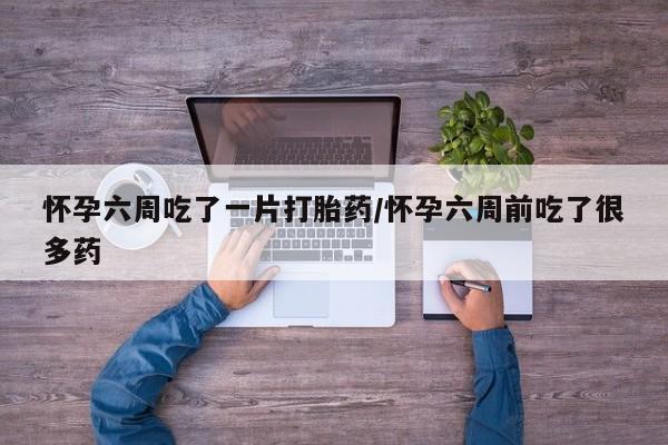正品打胎药微信购买方式怀孕六周吃了一片打胎药/怀孕六周前吃了很多药