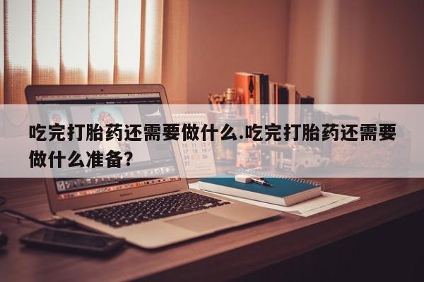 正品打胎药微信购买方式吃完打胎药还需要做什么.吃完打胎药还需要做什么准备？