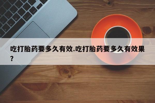 正品打胎药微信购买方式吃打胎药要多久有效.吃打胎药要多久有效果？
