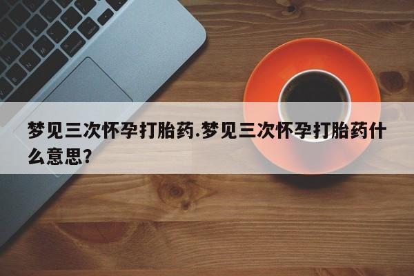 正品打胎药微信购买方式梦见三次怀孕打胎药.梦见三次怀孕打胎药什么意思？