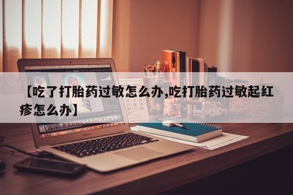 正品打胎药微信购买方式【吃了打胎药过敏怎么办,吃打胎药过敏起红疹怎么办】