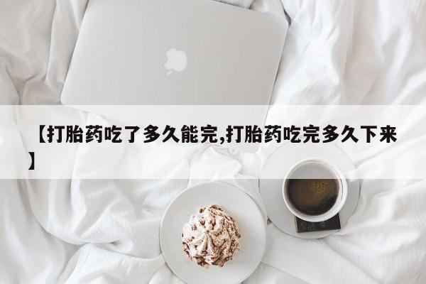 正品打胎药微信购买方式【打胎药吃了多久能完,打胎药吃完多久下来】