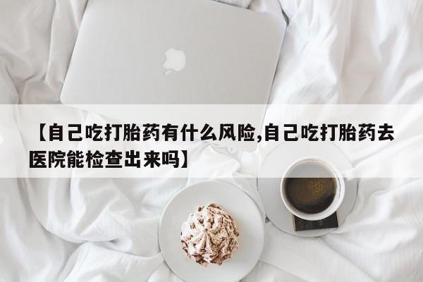 正品打胎药微信购买方式【自己吃打胎药有什么风险,自己吃打胎药去医院能检查出来吗】