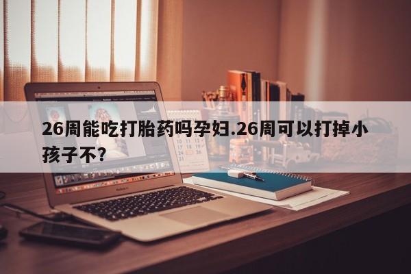 正品打胎药微信购买方式26周能吃打胎药吗孕妇.26周可以打掉小孩子不？