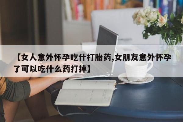 正品打胎药微信购买方式【女人意外怀孕吃什打胎药,女朋友意外怀孕了可以吃什么药打掉】