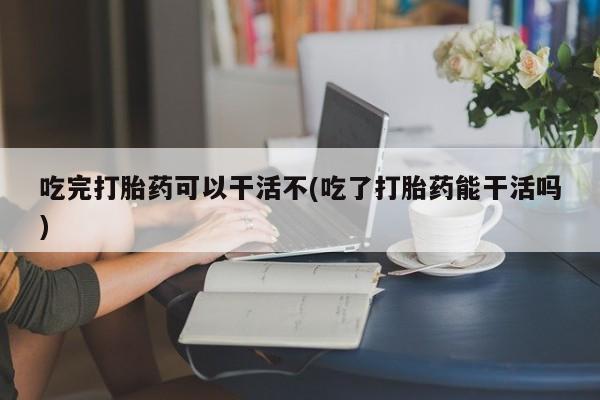 正品打胎药微信购买方式吃完打胎药可以干活不(吃了打胎药能干活吗)