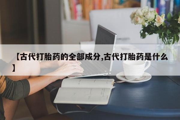 正品打胎药微信购买方式【古代打胎药的全部成分,古代打胎药是什么】