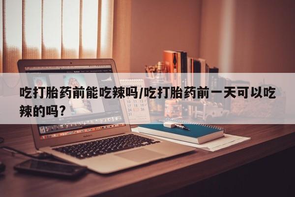 正品打胎药微信购买方式吃打胎药前能吃辣吗/吃打胎药前一天可以吃辣的吗?
