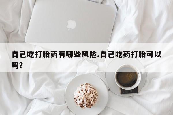 正品打胎药微信购买方式自己吃打胎药有哪些风险.自己吃药打胎可以吗？