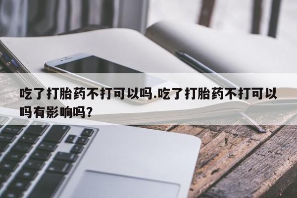 正品打胎药微信购买方式吃了打胎药不打可以吗.吃了打胎药不打可以吗有影响吗？