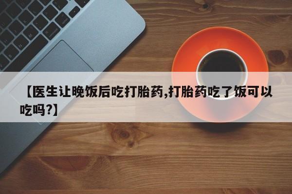 正品打胎药微信购买方式【医生让晚饭后吃打胎药,打胎药吃了饭可以吃吗?】