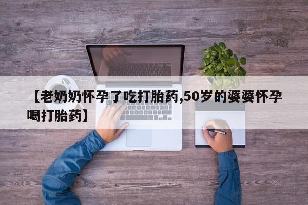 正品打胎药微信购买方式【老奶奶怀孕了吃打胎药,50岁的婆婆怀孕喝打胎药】